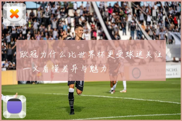 欧冠为什么比世界杯更受球迷关注 一文看懂差异与魅力