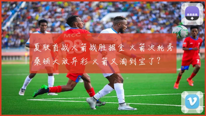 夏联首战火箭战胜掘金 火箭次轮秀桑顿大放异彩 火箭又淘到宝了?