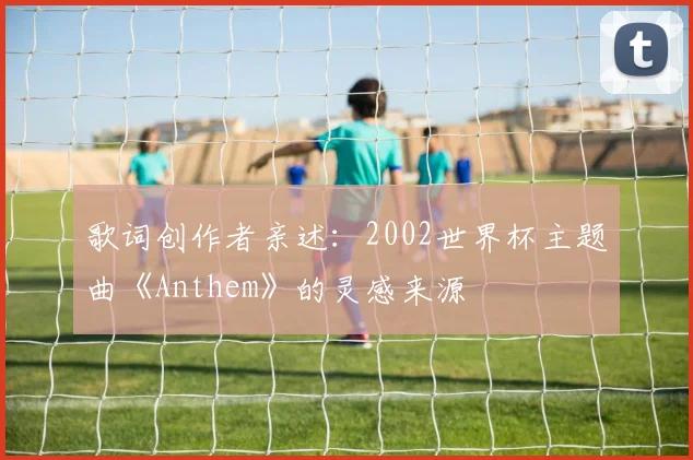歌词创作者亲述：2002世界杯主题曲《Anthem》的灵感来源
