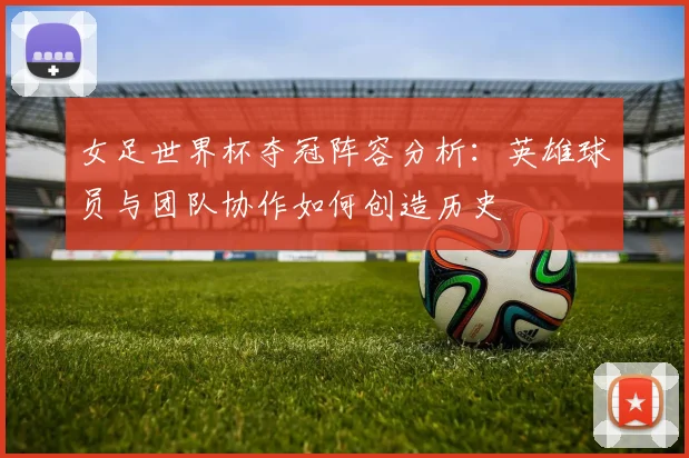 女足世界杯夺冠阵容分析：英雄球员与团队协作如何创造历史