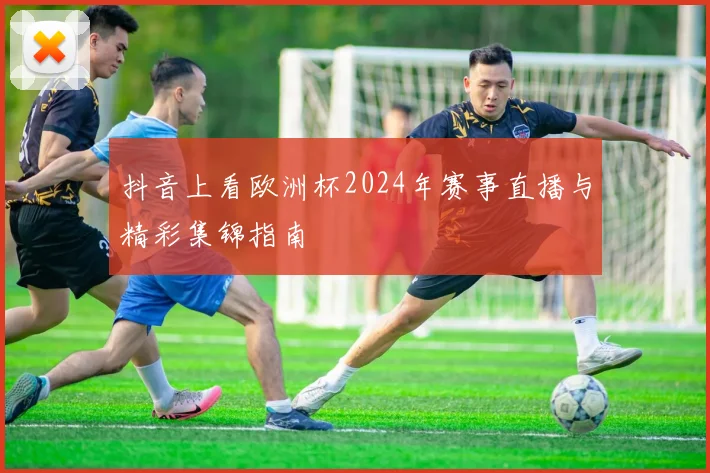 抖音上看欧洲杯2024年赛事直播与精彩集锦指南