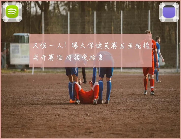 又伤一人!曝久保健英赛后坐轮椅离开赛场 将接受检查
