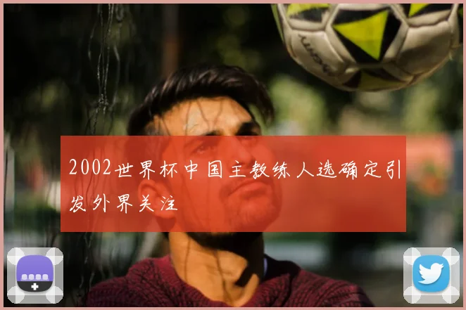 2002世界杯中国主教练人选确定引发外界关注