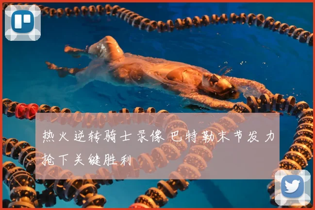 热火逆转骑士录像 巴特勒末节发力抢下关键胜利
