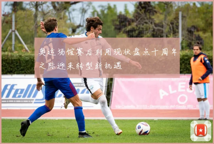 奥运场馆赛后利用现状盘点十周年之际迎来转型新机遇