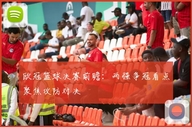 欧冠篮球决赛前瞻：两强争冠看点聚焦攻防对决