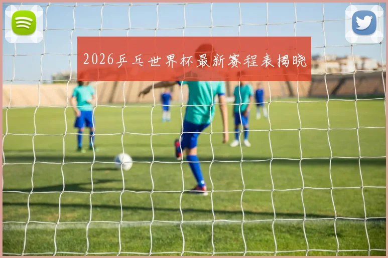 2026乒乓世界杯最新赛程表揭晓