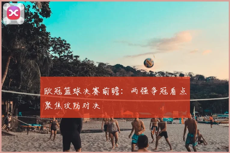欧冠篮球决赛前瞻：两强争冠看点聚焦攻防对决