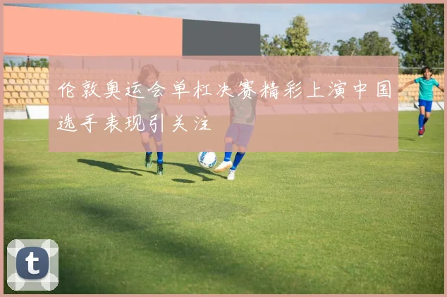 伦敦奥运会单杠决赛精彩上演中国选手表现引关注