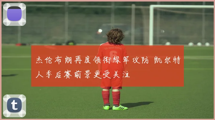 杰伦布朗再度领衔绿军攻防 凯尔特人季后赛前景更受关注