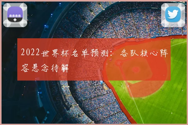 2022世界杯名单预测:各队核心阵容悬念待解