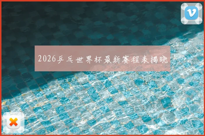 2026乒乓世界杯最新赛程表揭晓