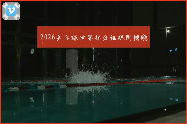 2026乒乓球世界杯分组规则揭晓