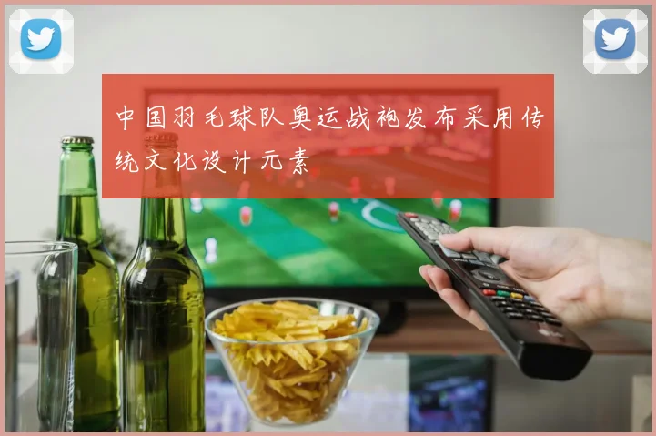 中国羽毛球队奥运战袍发布采用传统文化设计元素
