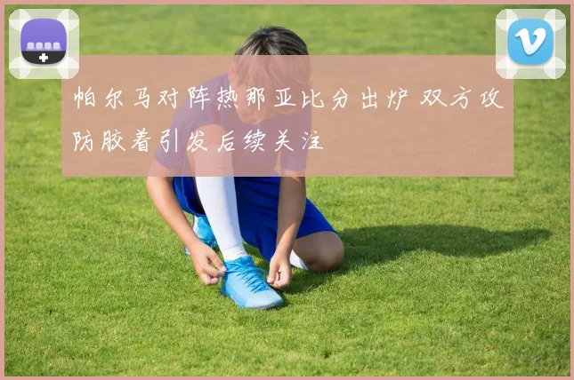 帕尔马对阵热那亚比分出炉 双方攻防胶着引发后续关注