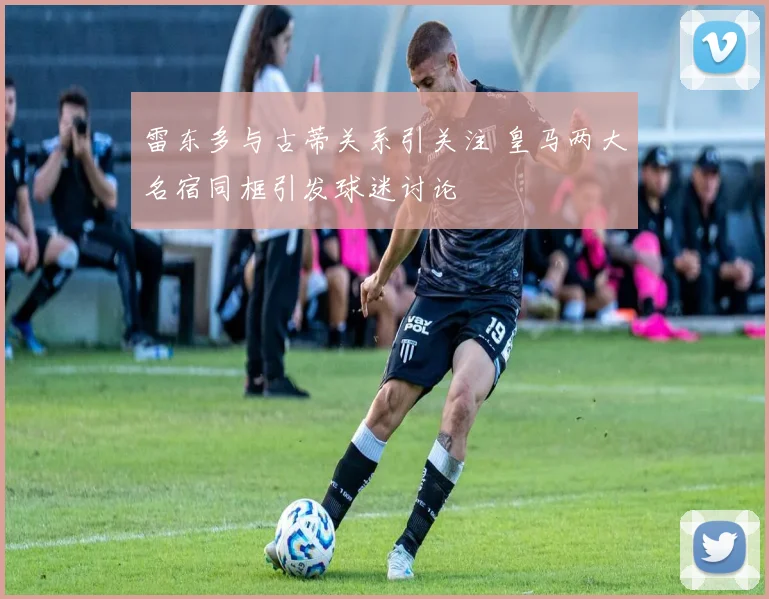 雷东多与古蒂关系引关注 皇马两大名宿同框引发球迷讨论