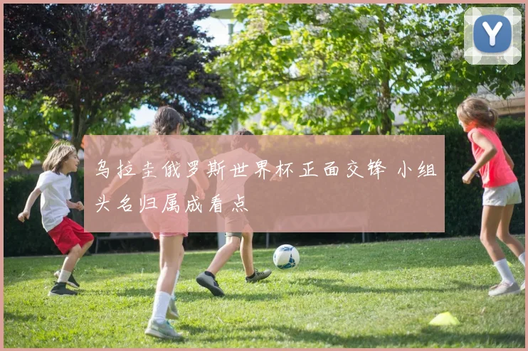 乌拉圭俄罗斯世界杯正面交锋 小组头名归属成看点