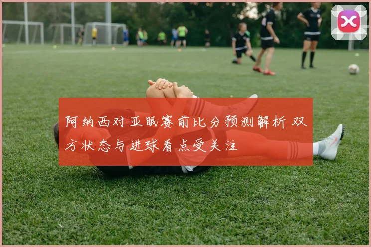 阿纳西对亚眠赛前比分预测解析 双方状态与进球看点受关注