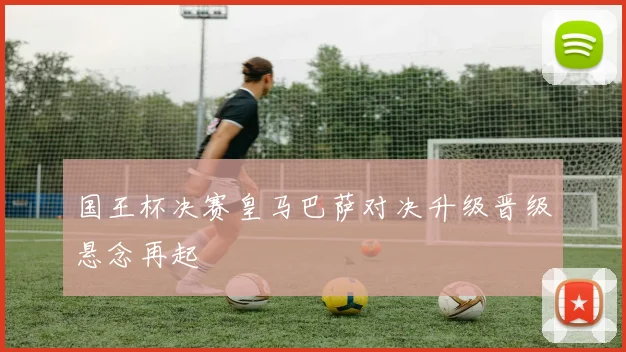 国王杯决赛皇马巴萨对决升级晋级悬念再起