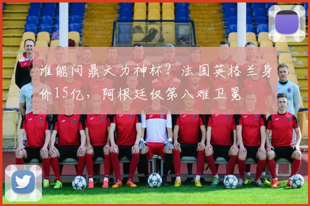 谁能问鼎大力神杯？法国英格兰身价15亿，阿根廷仅第八难卫冕
