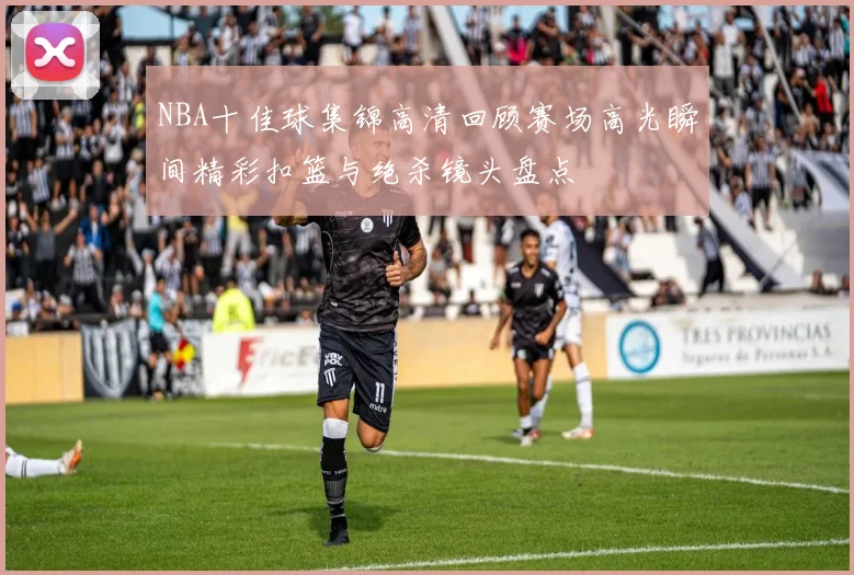 NBA十佳球集锦高清回顾赛场高光瞬间精彩扣篮与绝杀镜头盘点