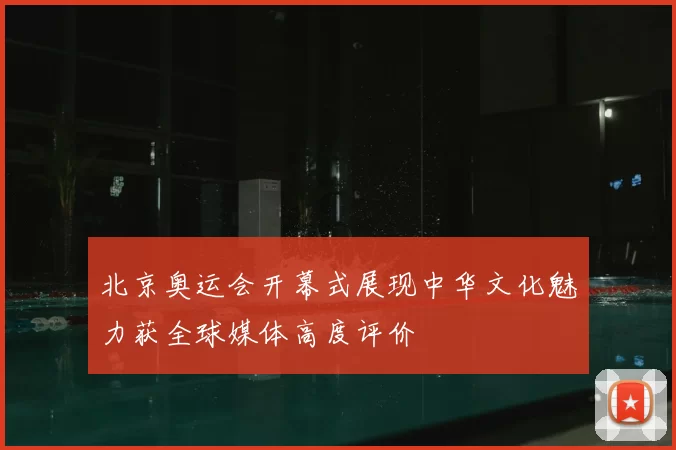北京奥运会开幕式展现中华文化魅力获全球媒体高度评价