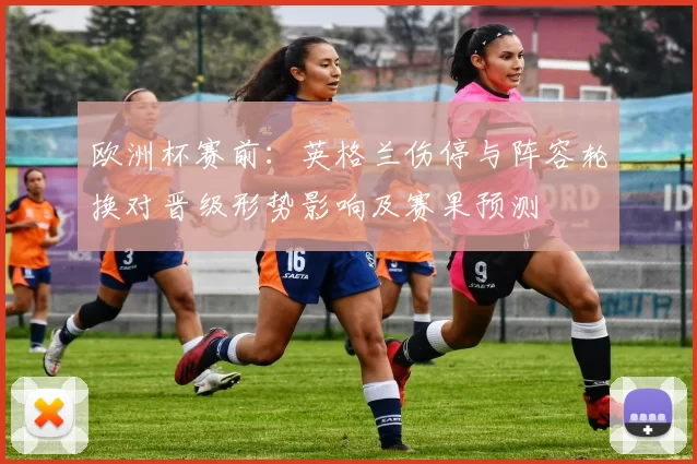 欧洲杯赛前：英格兰伤停与阵容轮换对晋级形势影响及赛果预测
