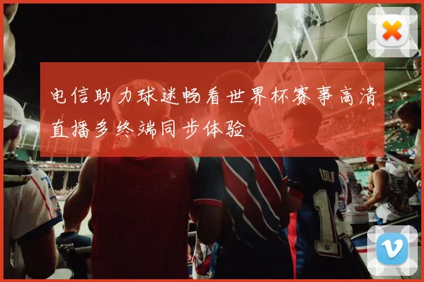 电信助力球迷畅看世界杯赛事高清直播多终端同步体验