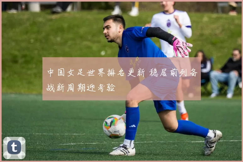 中国女足世界排名更新 稳居前列备战新周期迎考验