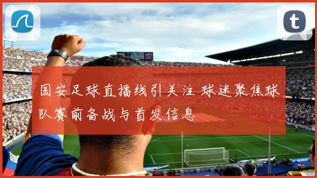 国安足球直播线引关注 球迷聚焦球队赛前备战与首发信息