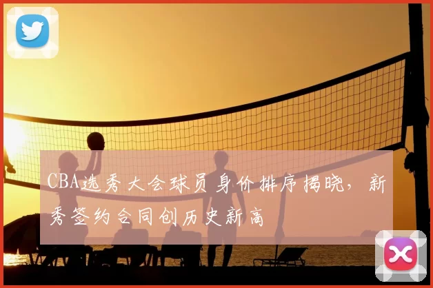 CBA选秀大会球员身价排序揭晓，新秀签约合同创历史新高