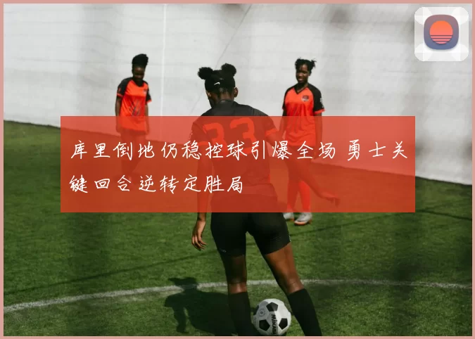 库里倒地仍稳控球引爆全场 勇士关键回合逆转定胜局