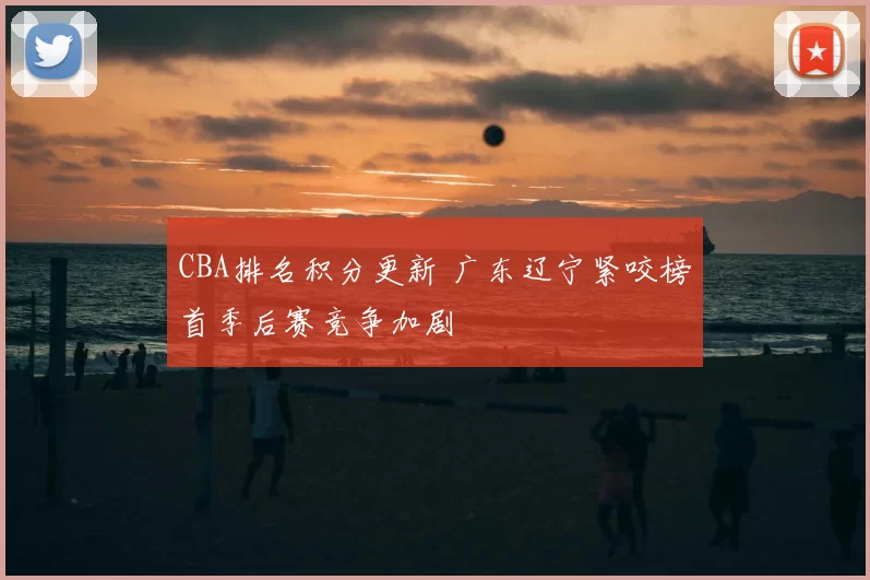 CBA排名积分更新 广东辽宁紧咬榜首季后赛竞争加剧