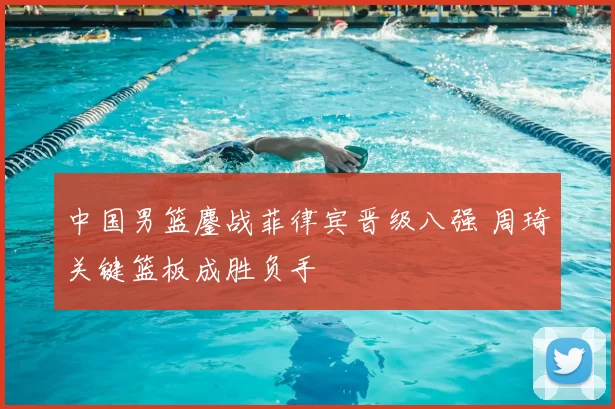 中国男篮鏖战菲律宾晋级八强 周琦关键篮板成胜负手