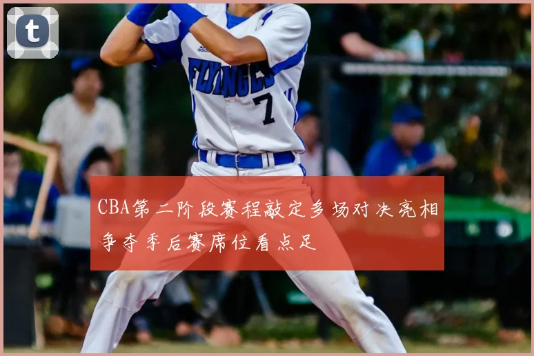 CBA第二阶段赛程敲定多场对决亮相争夺季后赛席位看点足