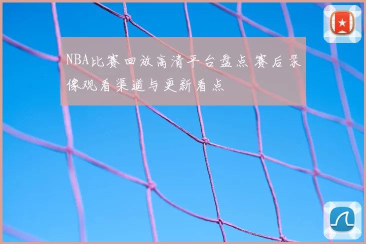 NBA比赛回放高清平台盘点 赛后录像观看渠道与更新看点