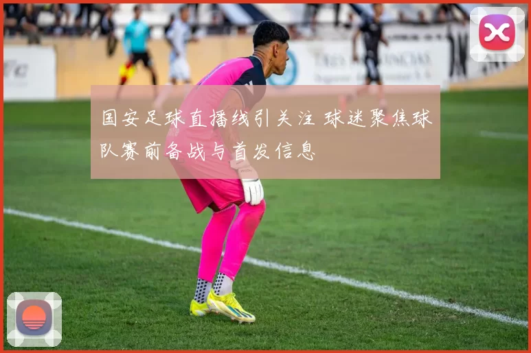 国安足球直播线引关注 球迷聚焦球队赛前备战与首发信息