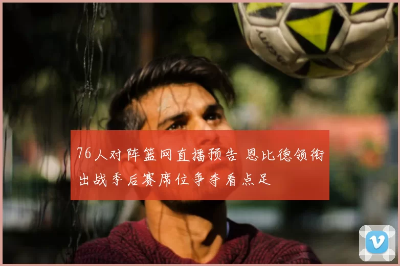 76人对阵篮网直播预告 恩比德领衔出战季后赛席位争夺看点足