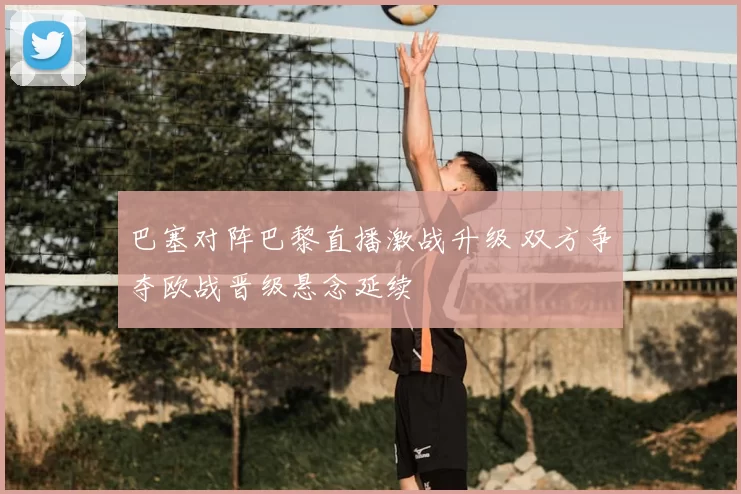 巴塞对阵巴黎直播激战升级 双方争夺欧战晋级悬念延续