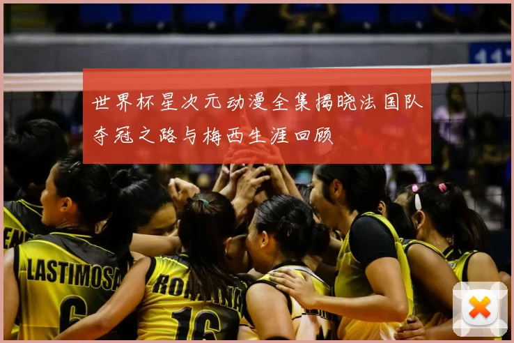 世界杯星次元动漫全集揭晓法国队夺冠之路与梅西生涯回顾