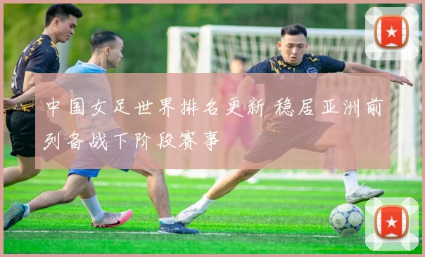 中国女足世界排名更新 稳居亚洲前列备战下阶段赛事