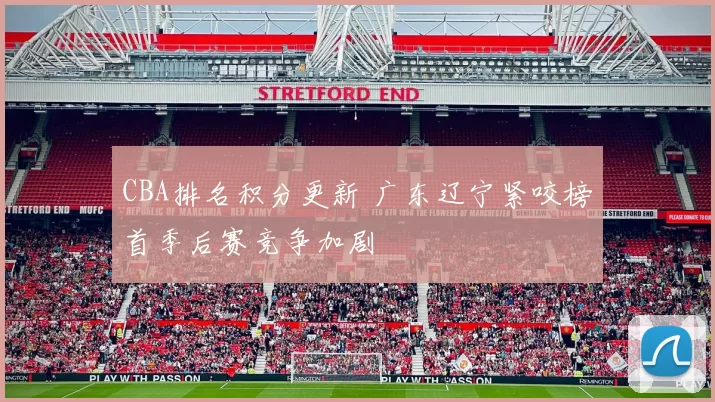 CBA排名积分更新 广东辽宁紧咬榜首季后赛竞争加剧
