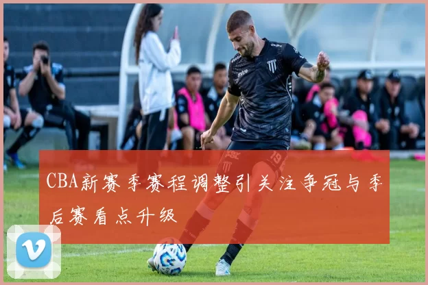 CBA新赛季赛程调整引关注争冠与季后赛看点升级