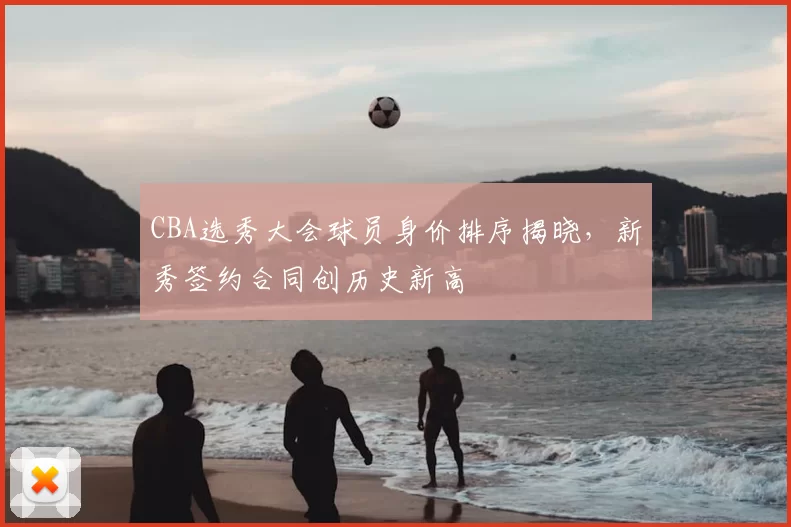 CBA选秀大会球员身价排序揭晓，新秀签约合同创历史新高