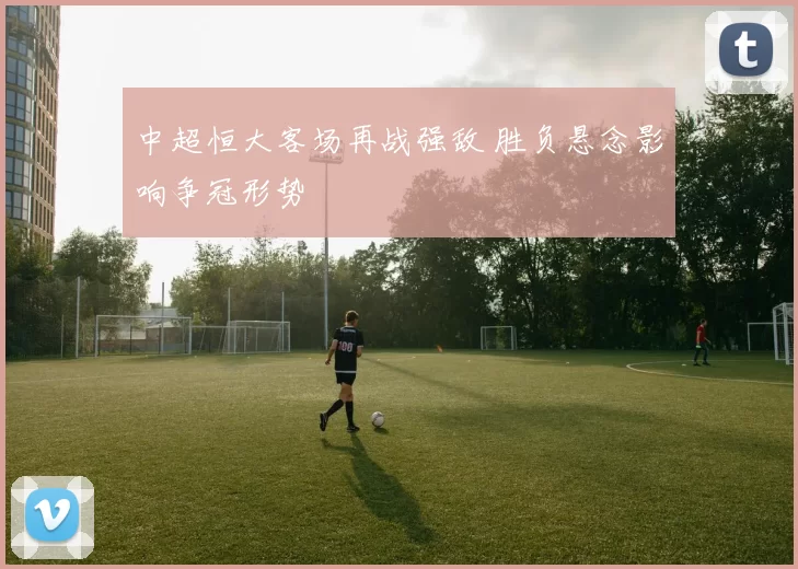 中超恒大客场再战强敌 胜负悬念影响争冠形势