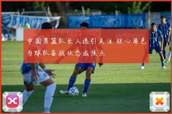 中国男篮队长人选引关注 核心角色与球队备战状态成焦点