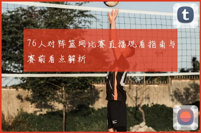 76人对阵篮网比赛直播观看指南与赛前看点解析