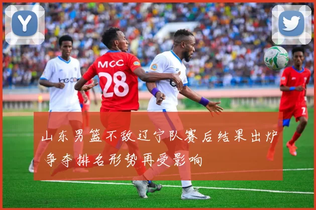 山东男篮不敌辽宁队赛后结果出炉 争夺排名形势再受影响
