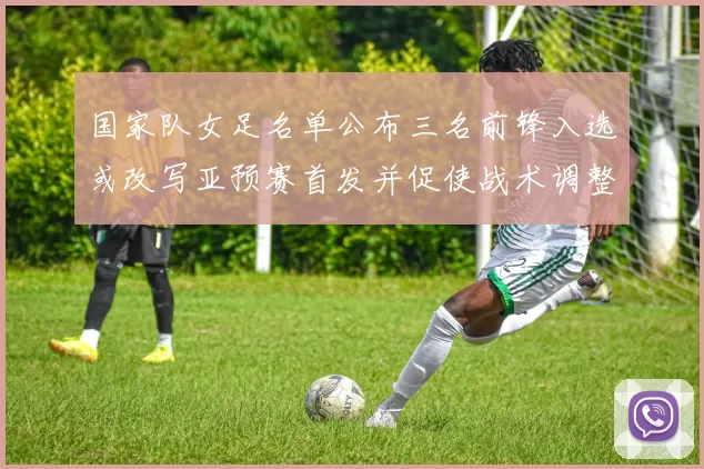 国家队女足名单公布三名前锋入选或改写亚预赛首发并促使战术调整