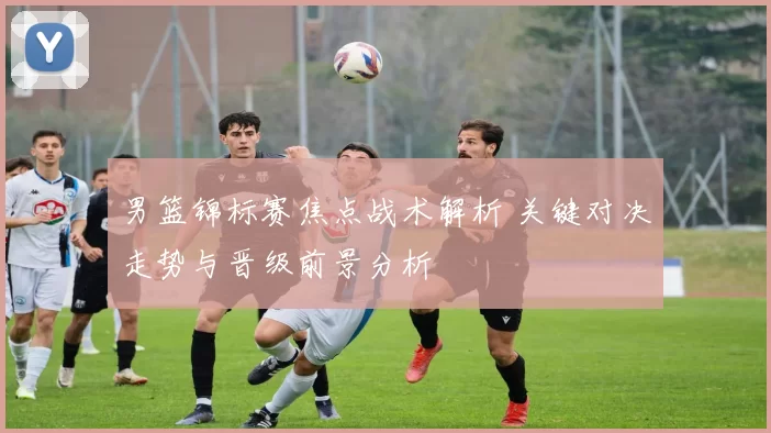 男篮锦标赛焦点战术解析 关键对决走势与晋级前景分析